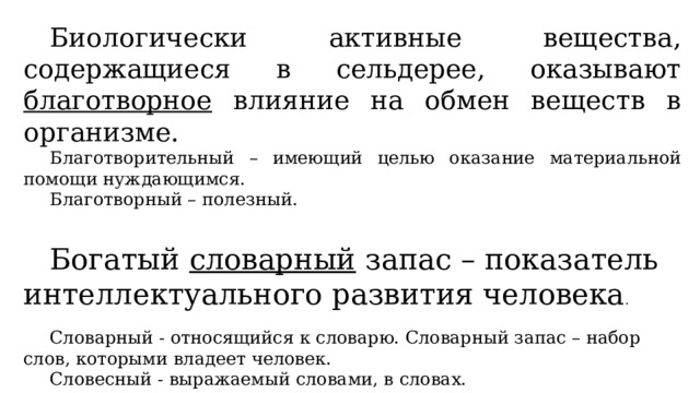  Биологически активные вещества, содержащиеся в сельдерее, оказывают благотворное влияние на обмен веществ в организме.  Благотворительный – имеющий целью оказание материальной помощи нуждающимся.  Благотворный – полезный.  Богатый словарный запас – показатель интеллектуального развития человека .  Словарный - относящийся к словарю. Словарный запас – набор слов, которыми владеет человек.  Словесный - выражаемый словами, в словах. 