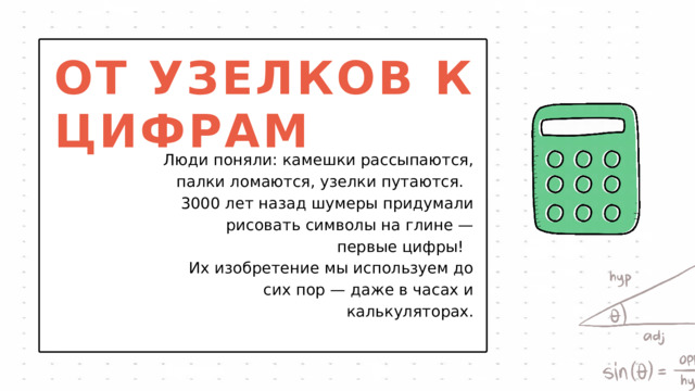 ОТ УЗЕЛКОВ К ЦИФРАМ Люди поняли: камешки рассыпаются, палки ломаются, узелки путаются. 3000 лет назад шумеры придумали рисовать символы на глине — первые цифры! Их изобретение мы используем до сих пор — даже в часах и калькуляторах. 