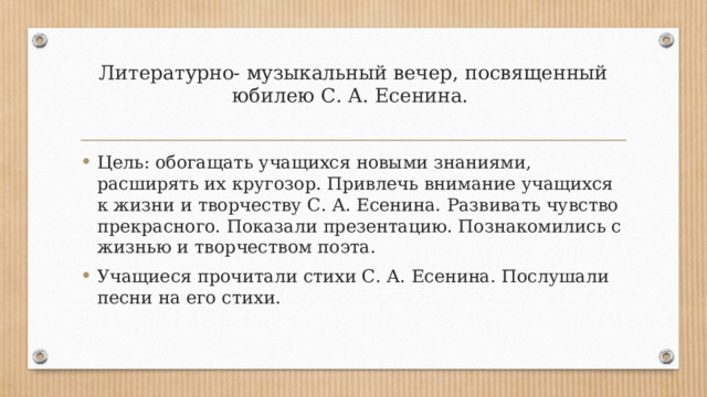 Литературно- музыкальный вечер, посвященный юбилею С. А. Есенина.   Цель: обогащать учащихся новыми знаниями, расширять их кругозор. Привлечь внимание учащихся к жизни и творчеству С. А. Есенина. Развивать чувство прекрасного. Показали презентацию. Познакомились с жизнью и творчеством поэта. Учащиеся прочитали стихи С. А. Есенина. Послушали песни на его стихи. 