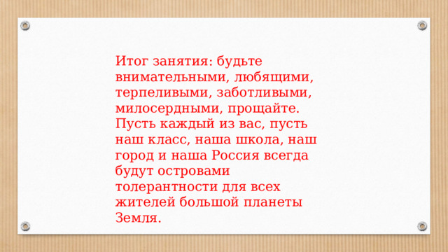 Итог занятия: будьте внимательными, любящими, терпеливыми, заботливыми, милосердными, прощайте. Пусть каждый из вас, пусть наш класс, наша школа, наш город и наша Россия всегда будут островами толерантности для всех жителей большой планеты Земля. 