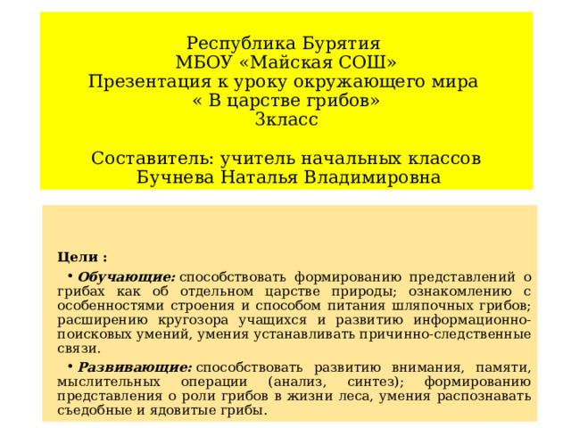  Республика Бурятия  МБОУ «Майская СОШ»  Презентация к уроку окружающего мира  « В царстве грибов»  3класс   Составитель: учитель начальных классов  Бучнева Наталья Владимировна Цели : Обучающие:  способствовать формированию представлений о грибах как об отдельном царстве природы; ознакомлению с особенностями строения и способом питания шляпочных грибов; расширению кругозора учащихся и развитию информационно-поисковых умений, умения устанавливать причинно-следственные связи. Развивающие:  способствовать развитию внимания, памяти, мыслительных операции (анализ, синтез); формированию представления о роли грибов в жизни леса, умения распознавать съедобные и ядовитые грибы. 