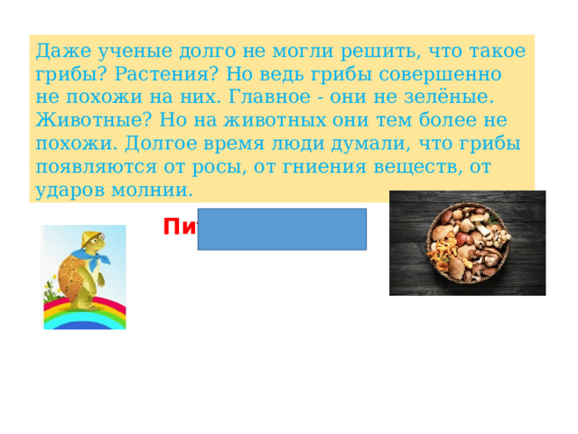 Даже ученые долго не могли решить, что такое грибы? Растения? Но ведь грибы совершенно не похожи на них. Главное - они не зелёные. Животные? Но на животных они тем более не похожи. Долгое время люди думали, что грибы появляются от росы, от гниения веществ, от ударов молнии. Питание гриба 