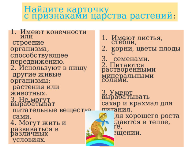 Найдите карточку с признаками царства растений :   Имеют листья, стебли, корни, цветы плоды с  семенами. 2. Питаются растворенными минеральными солями. 3. Умеют вырабатывать сахар и крахмал для питания. 4. Для хорошего роста нуждаются в тепле, влаге, освещении. Имеют конечности или  строение организма, способствующее передвижению. 2. Используют в пищу  другие живые организмы:  растения или животных. 3. Не могут вырабатыват  питательные вещества  сами. 4. Могут жить и развиваться в различных  условиях. 