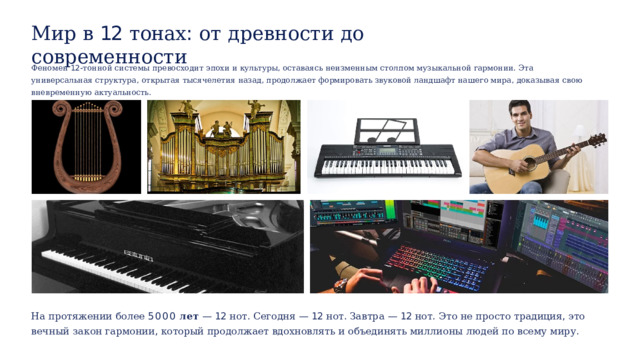 Мир  в  12  тонах :  от  древности  до  современности Феномен  12- тонной  системы  превосходит  эпохи  и  культуры ,  оставаясь  неизменным  столпом  музыкальной  гармонии .  Эта  универсальная  структура ,  открытая тысячелетия  назад ,  продолжает  формировать  звуковой  ландшафт нашего  мира ,  доказывая  свою  вневременную  актуальность . На  протяжении  более  5000  лет  —  12  нот .  Сегодня  —  12  нот .  Завтра  —  12  нот .  Это  не  просто  традиция ,  это  вечный  закон  гармонии , который  продолжает  вдохновлять  и  объединять  миллионы  людей  по  всему  миру . 