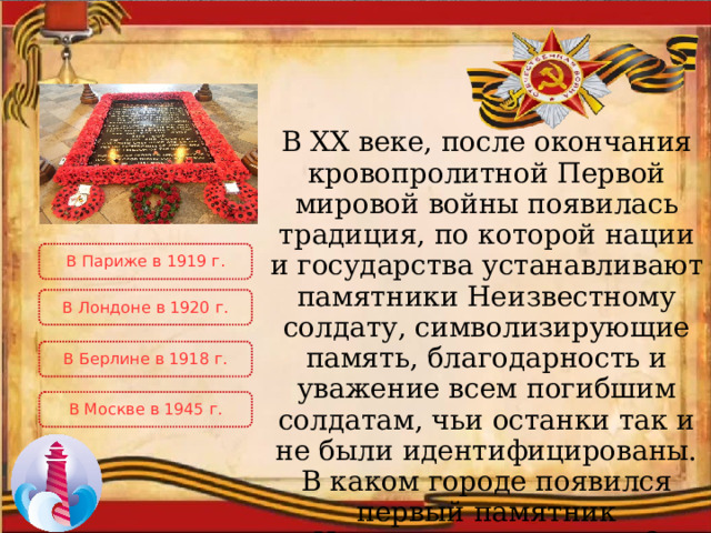 В XX веке, после окончания кровопролитной Первой мировой войны появилась традиция, по которой нации и государства устанавливают памятники Неизвестному солдату, символизирующие память, благодарность и уважение всем погибшим солдатам, чьи останки так и не были идентифицированы. В каком городе появился первый памятник Неизвестному солдату? В Париже в 1919 г. В Лондоне в 1920 г. В Берлине в 1918 г. В Москве в 1945 г. 