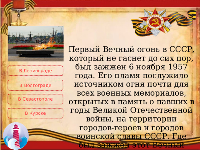 Первый Вечный огонь в СССР, который не гаснет до сих пор, был зажжен 6 ноября 1957 года. Его пламя послужило источником огня почти для всех военных мемориалов, открытых в память о павших в годы Великой Отечественной войны, на территории городов-героев и городов воинской славы СССР. Где был зажжен этот Вечный огонь? В Ленинграде В  Волгограде В Севастополе В Курске 