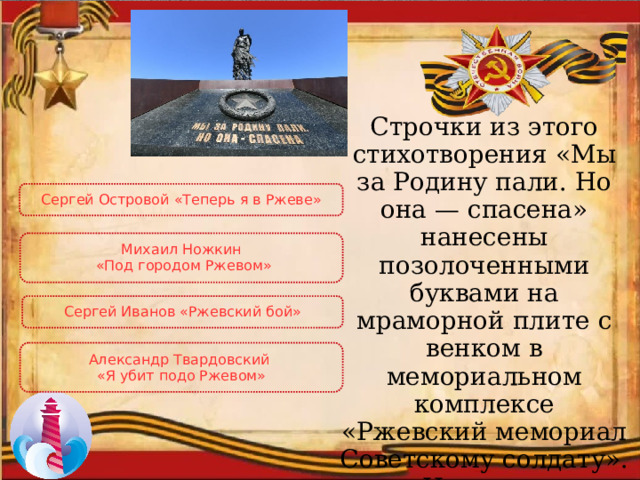 Строчки из этого стихотворения «Мы за Родину пали. Но она — спасена» нанесены позолоченными буквами на мраморной плите с венком в мемориальном комплексе «Ржевский мемориал Советскому солдату». Назовите стихотворение и его автора. Сергей Островой «Теперь я в Ржеве» Михаил Ножкин  «Под городом Ржевом» Сергей Иванов «Ржевский бой» Александр Твардовский «Я убит подо Ржевом» 