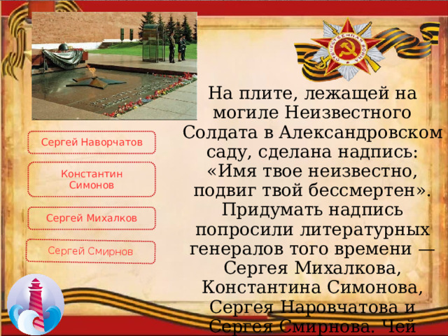 Сергей Смирнов На плите, лежащей на могиле Неизвестного Солдата в Александровском саду, сделана надпись: «Имя твое неизвестно, подвиг твой бессмертен». Придумать надпись попросили литературных генералов того времени — Сергея Михалкова, Константина Симонова, Сергея Hаровчатова и Сергея Смирнова. Чей вариант был одобрен? Сергей Наворчатов Константин Симонов Сергей Михалков 