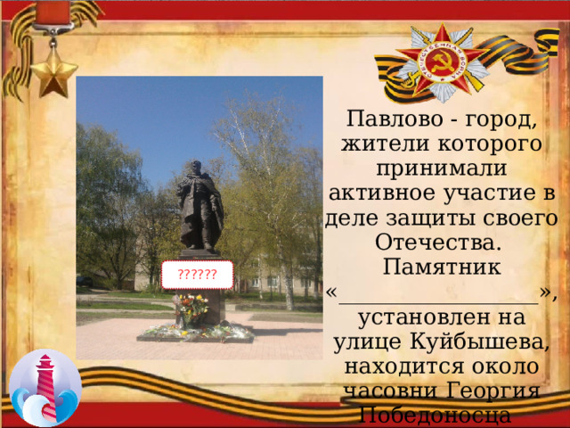 Павлово - город, жители которого принимали активное участие в деле защиты своего Отечества. Памятник «__________________», установлен на улице Куйбышева, находится около часовни Георгия Победоносца  ?????? 