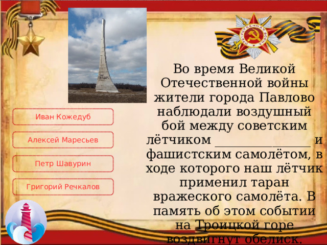 Во время Великой Отечественной войны жители города Павлово наблюдали воздушный бой между советским лётчиком _______________ и фашистским самолётом, в ходе которого наш лётчик применил таран вражеского самолёта. В память об этом событии на Троицкой горе воздвигнут обелиск. Иван Кожедуб Алексей Маресьев Петр Шавурин Григорий Речкалов 