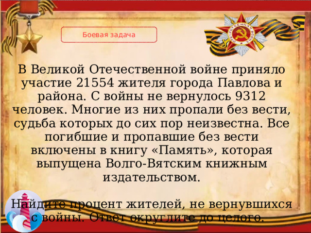 Боевая задача В Великой Отечественной войне приняло участие 21554 жителя города Павлова и района. С войны не вернулось 9312 человек. Многие из них пропали без вести, судьба которых до сих пор неизвестна. Все погибшие и пропавшие без вести включены в книгу «Память», которая выпущена Волго-Вятским книжным издательством. Найдите процент жителей, не вернувшихся с войны. Ответ округлите до целого. 