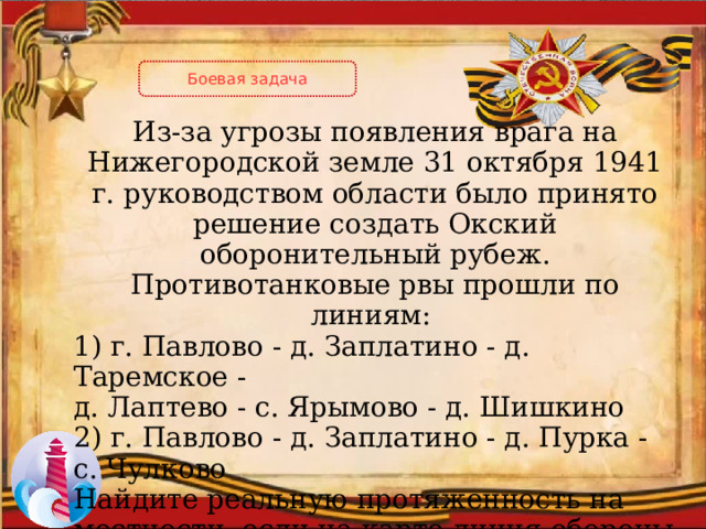Боевая задача Из-за угрозы появления врага на Нижегородской земле 31 октября 1941 г. руководством области было принято решение создать Окский оборонительный рубеж. Противотанковые рвы прошли по линиям: 1) г. Павлово - д. Заплатино - д. Таремское - д. Лаптево - с. Ярымово - д. Шишкино 2) г. Павлово - д. Заплатино - д. Пурка - с. Чулково Найдите реальную протяженность на местности, если на карте линия обороны составляет 3,8 см в масштабе 1:200000  