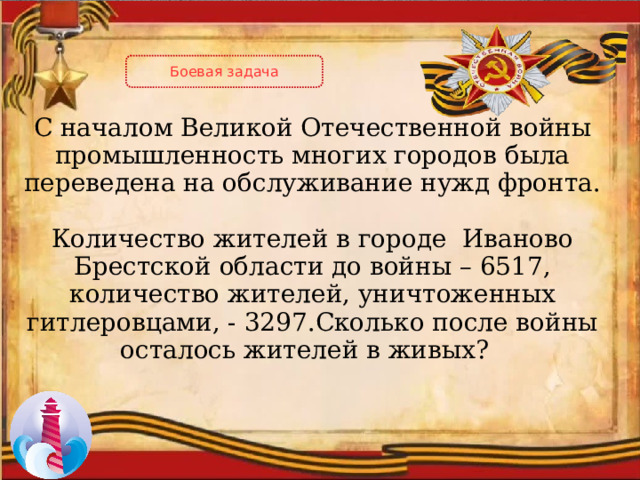 Боевая задача С началом Великой Отечественной войны промышленность многих городов была переведена на обслуживание нужд фронта. Количество жителей в городе Иваново Брестской области до войны – 6517, количество жителей, уничтоженных гитлеровцами, - 3297.Сколько после войны осталось жителей в живых? 