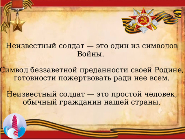 Неизвестный солдат — это один из символов Войны. Символ беззаветной преданности своей Родине, готовности пожертвовать ради нее всем. Неизвестный солдат — это простой человек, обычный гражданин нашей страны. 