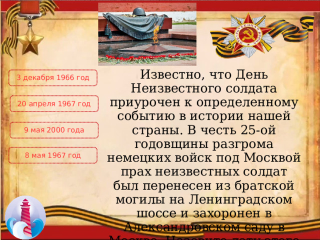 Известно, что День Неизвестного солдата приурочен к определенному событию в истории нашей страны. В честь 25-ой годовщины разгрома немецких войск под Москвой прах неизвестных солдат был перенесен из братской могилы на Ленинградском шоссе и захоронен в Александровском саду в Москве. Назовите дату этого события 3 декабря 1966 год 20 апреля 1967 год 9 мая 2000 года 8 мая 1967 год 
