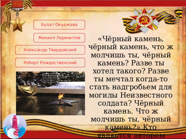 Булат Окуджава Михаил  Лермонтов «Чёрный камень, чёрный камень, что ж молчишь ты, чёрный камень? Разве ты хотел такого? Разве ты мечтал когда-то стать надгробьем для могилы Неизвестного солдата? Чёрный камень. Что ж молчишь ты, чёрный камень?» Кто является автором данных строк? Александр Твардовский Роберт Рождественский 