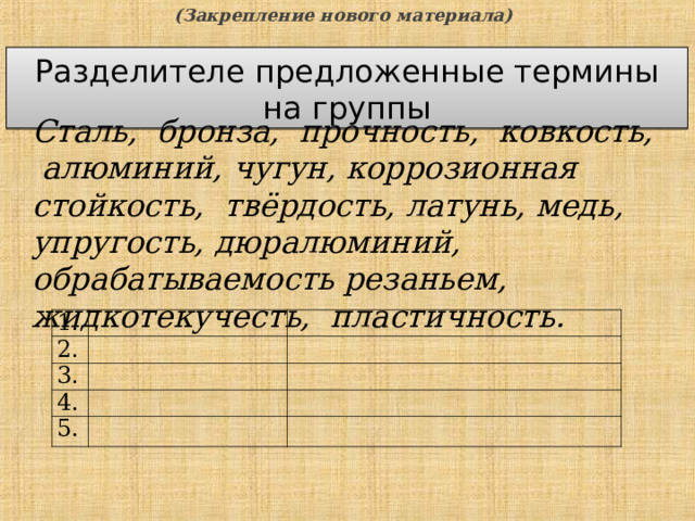(Закрепление нового материала) Разделителе предложенные термины на группы Сталь, бронза, прочность, ковкость, алюминий, чугун, коррозионная стойкость, твёрдость, латунь, медь, упругость, дюралюминий, обрабатываемость резаньем, жидкотекучесть, пластичность. 1. 2. 3. 4. 5.  