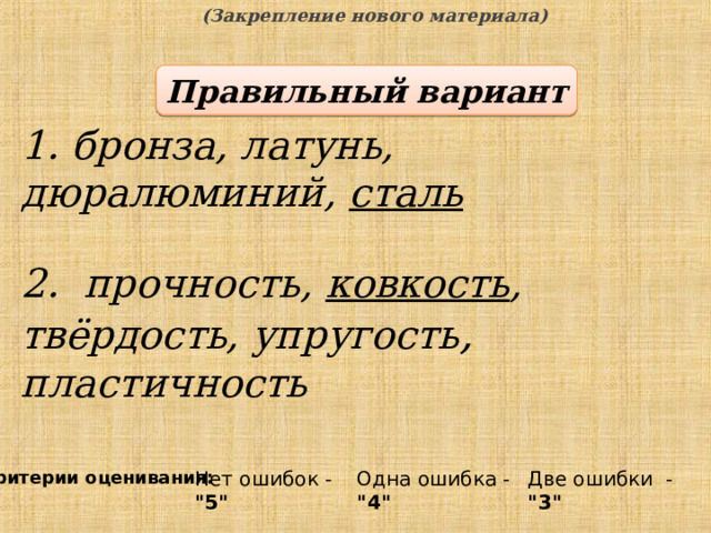 (Закрепление нового материала) Правильный вариант 1. бронза, латунь, дюралюминий, сталь 2. прочность, ковкость , твёрдость, упругость , пластичность  Критерии оценивания: Одна ошибка - 