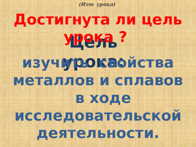 (Итог урока) Достигнута ли цель урока ? Цель урока: изучить свойства металлов и сплавов в ходе исследовательской деятельности.  