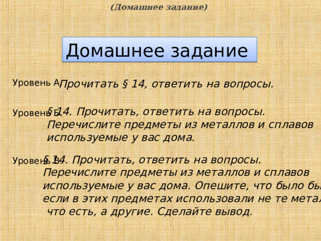 (Домашнее задание) Домашнее задание Уровень А. Прочитать § 14, ответить на вопросы. § 14. Прочитать, ответить на вопросы.  Перечислите предметы из металлов и сплавов используемые у вас дома. Уровень Б. § 14. Прочитать, ответить на вопросы.  Перечислите предметы из металлов и сплавов используемые у вас дома. Опешите, что было бы если в этих предметах использовали не те металлы  что есть, а другие. Сделайте вывод. Уровень В.  