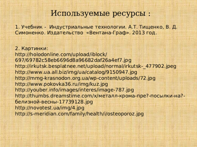 Используемые ресурсы : 1. Учебник - Индустриальные технологии. А.Т. Тищенко, В. Д. Симоненко. Издательство «Вентана-Граф». 2013 год. 2. Картинки: http://holodonline.com/upload/iblock/697/69782c58eb6696d8a96682daf26a4ef7.jpg http://irkutsk.besplatnee.net/upload/normal/irkutsk-_477902.jpeg http://www.ua.all.biz/img/ua/catalog/9150947.jpg http://mmg-krasnodon.org.ua/wp-content/uploads/72.jpg http://www.pokovka36.ru/img/kuz.jpg http://youber.info/images/interes/image-787.jpg http://thumbs.dreamstime.com/x/ металл-крома-пре?-посылки-на?-белизной-весны-17739128. jpg http://novotest.ua/img/4.jpg http://s-meridian.com/family/health/i/osteoporoz.jpg  