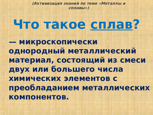 ( Активизация знаний по теме «Металлы и сплавы» ) Что такое сплав ? — микроскопически однородный металлический материал, состоящий из смеси двух или большего числа химических элементов с преобладанием металлических компонентов.  