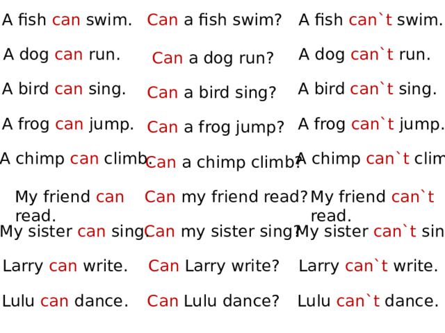 A fish can`t swim. Can a fish swim? A fish can swim. A dog can`t run. A dog can run. Can a dog run? A bird can`t sing. A bird can sing. Can a bird sing? A frog can`t jump. A frog can jump. Can a frog jump? A chimp can`t climb. A chimp can climb. Can a chimp climb? My friend can`t read. My friend can read. Can my friend read? My sister can sing. Can my sister sing? My sister can`t sing. Larry can`t write. Can Larry write? Larry can write. Lulu can`t dance. Can Lulu dance? Lulu can dance. 
