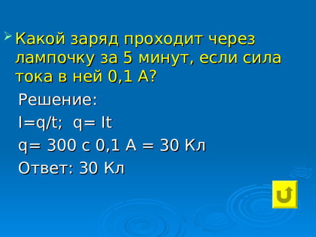 Какой заряд проходит через лампочку за 5 минут, если сила тока в ней 0,1 А?  Решение:  I=q / t ; q= It  q= 300 c 0,1 А = 30 Кл  Ответ: 30 Кл 