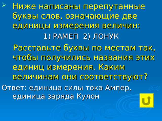 Ниже написаны перепутанные буквы слов, означающие две единицы измерения величин: 1) РАМЕП 2) ЛОНУК  Расставьте буквы по местам так, чтобы получились названия этих единиц измерения. Каким величинам они соответствуют? Ответ: единица силы тока Ампер, единица заряда Кулон 