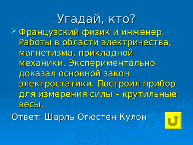 Угадай, кто? Французский физик и инженер. Работы в области электричества, магнетизма, прикладной механики. Экспериментально доказал основной закон электростатики. Построил прибор для измерения силы – крутильные весы. Ответ: Шарль Огюстен Кулон 