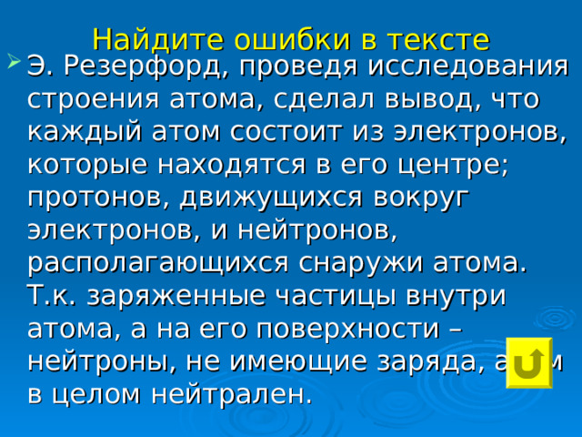 Найдите ошибки в тексте Э. Резерфорд, проведя исследования строения атома, сделал вывод, что каждый атом состоит из электронов, которые находятся в его центре; протонов, движущихся вокруг электронов, и нейтронов, располагающихся снаружи атома. Т.к. заряженные частицы внутри атома, а на его поверхности – нейтроны, не имеющие заряда, атом в целом нейтрален. 