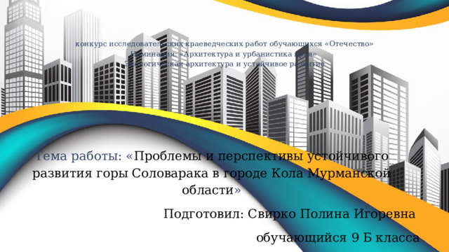  конкурс исследовательских краеведческих работ обучающихся «Отечество»  Номинация: «Архитектура и урбанистика края»  Экологическая архитектура и устойчивое развитие   Тема работы: « Проблемы и перспективы устойчивого развития горы Соловарака в городе Кола Мурманской области » Подготовил: Свирко Полина Игоревна обучающийся 9 Б класса  