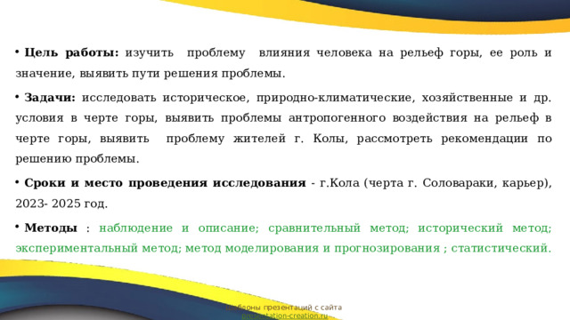 Цель работы: изучить проблему влияния человека на рельеф горы, ее роль и значение, выявить пути решения проблемы. Задачи: исследовать историческое, природно-климатические, хозяйственные и др. условия в черте горы, выявить проблемы антропогенного воздействия на рельеф в черте горы, выявить проблему жителей г. Колы, рассмотреть рекомендации по решению проблемы. Сроки и место проведения исследования - г.Кола (черта г. Соловараки, карьер), 2023- 2025 год. Методы : наблюдение и описание; сравнительный метод; исторический метод; экспериментальный метод; метод моделирования и прогнозирования ; статистический.  Шаблоны презентаций с сайта presentation-creation.ru 