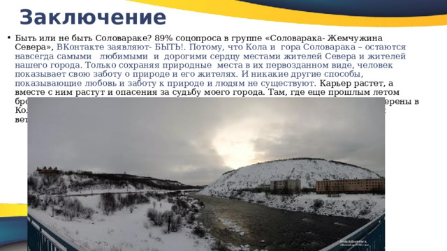 Заключение   Быть или не быть Соловараке? 89% соцопроса в группе «Соловарака- Жемчужина Севера», ВКонтакте заявляют- БЫТЬ!. Потому, что Кола и гора Соловарака – остаются навсегда самыми любимыми и дорогими сердцу местами жителей Севера и жителей нашего города. Только сохраняя природные места в их первозданном виде, человек показывает свою заботу о природе и его жителях. И никакие другие способы, показывающие любовь и заботу к природе и людям не существуют. Карьер растет, а вместе с ним растут и опасения за судьбу моего города. Там, где еще прошлым летом бродили грибники, сегодня песок и камни. Не будет горы – изменится климат – уверены в Коле, а Пока Соловарака как природный щит, не дает здесь разгуляться холодным ветрам 