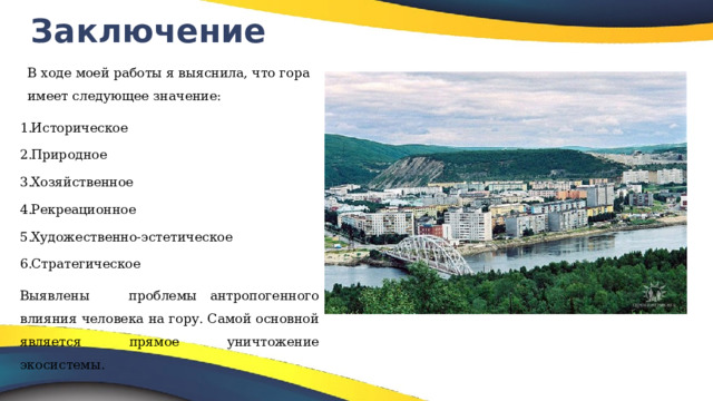 Заключение В ходе моей работы я выяснила, что гора имеет следующее значение: Историческое Природное Хозяйственное Рекреационное Художественно-эстетическое Стратегическое Выявлены проблемы антропогенного влияния человека на гору. Самой основной является прямое уничтожение экосистемы. 