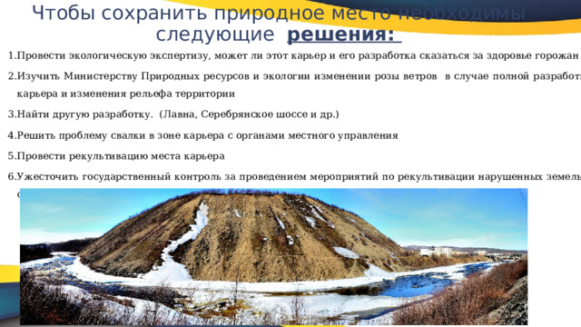 Чтобы сохранить природное место необходимы следующие решения:   Провести экологическую экспертизу, может ли этот карьер и его разработка сказаться за здоровье горожан Изучить Министерству Природных ресурсов и экологии изменении розы ветров в случае полной разработки карьера и изменения рельефа территории Найти другую разработку. (Лавна, Серебрянское шоссе и др.) Решить проблему свалки в зоне карьера с органами местного управления Провести рекультивацию места карьера Ужесточить государственный контроль за проведением мероприятий по рекультивации нарушенных земель и охране окружающей среды горнодобывающими предприятиями. 