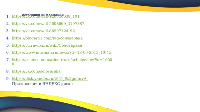 Источники информации      https://vk.com/wall-126350039_101  https://vk.com/wall-5608669_3197887 https://vk.com/wall-86997124_92 https://bloger51.com/tag/соловарака https://ru.ruwiki.ru/wiki/Соловарака https://www.murman.ru/news/?d=18-09-2013_10:45 https://science-education.ru/ru/article/view?id=10500 https://vk.com/solovaraka https://disk.yandex.ru/i/I31jRs2goIarvA- Приложения в ЯНДЕКС диске     