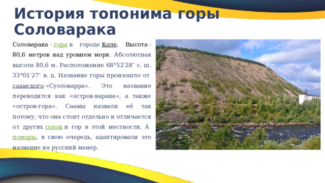 История топонима горы Соловарака Соловарака  -  гора  в городе  Коле . Высота - 80,6 метров над уровнем моря . Абсолютная высота 80,6 м. Расположение 68°52′28″ с. ш. 33°01′27″ в. д.  Название горы произошло от  саамского  «Суоловарра». Это название переводится как «остров-варака», а также «остров-гора». Саамы назвали её так потому, что она стоит отдельно и отличается от других  сопок  и гор в этой местности. А  поморы , в свою очередь, адаптировали это название на русский манер. 