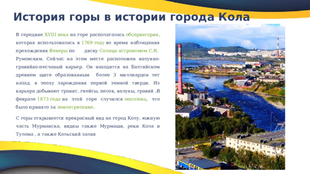 История горы в истории города Кола   В середине  XVIII века  на горе располагалась  обсерватория , которая использовалась в  1769 году  во время наблюдения прохождения  Венеры  по диску  Солнца   астрономом   С.Я. Румовским . Сейчас на этом месте расположен валунно-гравийно-песчаный карьер. Он находится на Балтийском древнем щите образованным более 3 миллиардов лет назад, в эпоху зарождения первой земной тверди. Из карьера добывают гранит, гнейсы, песок, валуны, гравий . В феврале  1873 года  на этой горе случился  оползень , что было принято за  землетрясение . С горы открывается прекрасный вид на город Колу, южную часть Мурманска, видны также Мурмаши, реки Кола и Тулома , а также Кольский залив 