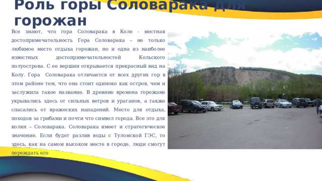 Роль горы Соловарака для горожан   Все знают, что гора Соловарака в Коле - местная достопримечательность Гора Соловарака – не только любимое место отдыха горожан, но и одна из наиболее известных достопримечательностей Кольского полуострова. С ее вершин открывается прекрасный вид на Колу. Гора Соловарака отличается от всех других гор в этом районе тем, что она стоит одиноко как остров, чем и заслужила такое название. В древние времена горожане укрывались здесь от сильных ветров и ураганов, а также спасались от вражеских нападений.  Место для отдыха, походов за грибами и почти что символ города. Все это для колян – Соловарака.  Соловарака имеет и стратегическое значение. Если будет разлив воды с Туломской ГЭС, то здесь, как на самом высоком месте в городе, люди смогут переждать его 