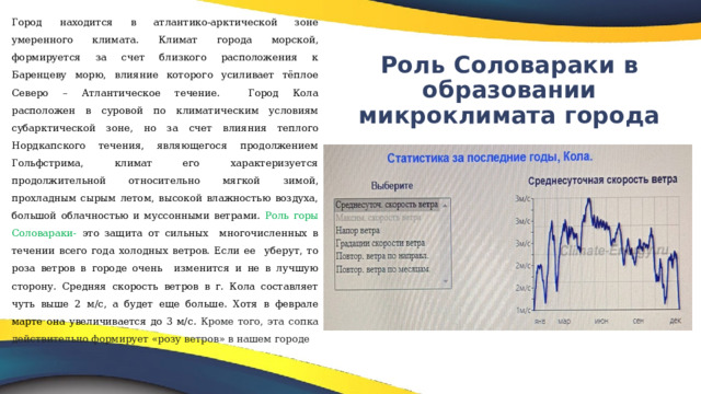 Город находится в атлантико-арктической зоне умеренного климата.  Климат города морской, формируется за счет близкого расположения к  Баренцеву морю, влияние которого усиливает тёплое Северо – Атлантическое  течение. Город Кола расположен в суровой по климатическим условиям субарктической зоне, но за счет влияния теплого Нордкапского течения, являющегося продолжением Гольфстрима, климат его характеризуется продолжительной относительно мягкой зимой, прохладным сырым летом, высокой влажностью воздуха, большой облачностью и муссонными ветрами.  Роль горы Соловараки- это защита от сильных многочисленных в течении всего года холодных ветров. Если ее уберут, то роза ветров в городе очень изменится и не в лучшую сторону. Средняя скорость ветров в г. Кола составляет чуть выше 2 м/с, а будет еще больше. Хотя в феврале марте она увеличивается до 3 м/с. Кроме того, эта сопка действительно формирует «розу ветров» в нашем городе Роль Соловараки в образовании микроклимата города   