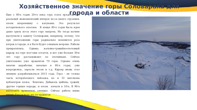 Хозяйственное значение горы Соловарака для города и области   Еще с 80-х годов 20-го века гора стала представлять реальный экономический интерес из-за своего строения: песок вперемешку с валунами. Это результат исторического оползня. В конце 80-х годов была идея даже срыть из-за этого гору напрочь. Но тогда коляне выступили в защиту Соловараки, например, потому, что при уничтожении горы радикально изменится роза ветров в городе, и в Коле будет слишком ветрено. Работы прекратились. Однако, валунно-гравийно-песчаный карьер на горе все-таки остался, и вот уже больше 30-и лет гору растаскивают по песчинкам. Сейчас уничтожено уже процентов 70 горы. Однако очень многие выработки, начатые в 80-х годах, уже возродились, заросли лесом и т.д. Карьер вновь стал активно разрабатываться 2013 года.  Гора - не только часть исторического пейзажа, но и 33 миллиона кубометров песка. Конечно, Добывать щебень, гравий, другие горные породы, и песок начали в 50-х. В 90-х наступило временное затишье. Сейчас работа вновь кипит. Горожанам это не нравится 