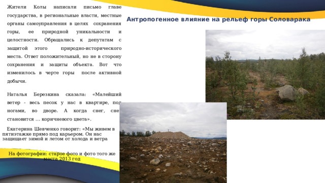 Жители Колы написали письмо главе государства, в региональные власти, местные органы самоуправления в целях сохранения горы, ее природной уникальности и целостности. Обращались к депутатам с защитой этого природно-исторического места. Ответ положительный, но не в сторону сохранения и защиты объекта . Вот что изменилось в черте горы после активной добычи. Наталья Березкина сказала: «Малейший ветер - весь песок у нас в квартире, под ногами, во дворе. А когда снег, снег становится … коричневого цвета».  Екатерина Шевченко говорит: «Мы живем в пятиэтажке прямо под карьером. Он нас защищает зимой и летом от холода и ветра На фотографии: старое фото и фото того же места 2013 год Антропогенное влияние на рельеф горы Соловарака   