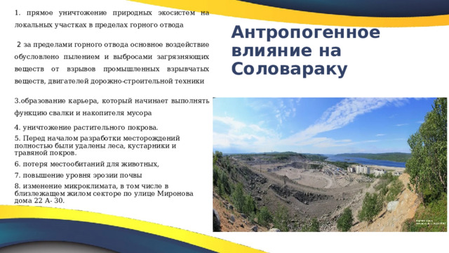 1. прямое уничтожение природных экосистем на локальных участках в пределах горного отвода  2 за пределами горного отвода основное воздействие обусловлено пылением и выбросами загрязняющих веществ от взрывов промышленных взрывчатых веществ, двигателей дорожно-строительной техники 3.образование карьера, который начинает выполнять функцию свалки и накопителя мусора 4.  уничтожение растительного покрова. 5. Перед началом разработки месторождений полностью были удалены леса, кустарники и травяной покров. 6. потеря местообитаний для животных, 7. повышение уровня эрозии почвы 8. изменение микроклимата, в том числе в близлежащем жилом секторе по улице Миронова дома 22 А- 30. Антропогенное влияние на Соловараку 