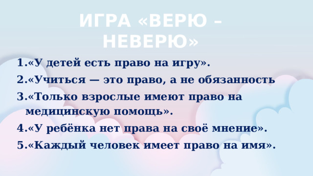 ИГРА «ВЕРЮ – НЕВЕРЮ»  «У детей есть право на игру». «Учиться — это право, а не обязанность «Только взрослые имеют право на медицинскую помощь». «У ребёнка нет права на своё мнение». «Каждый человек имеет право на имя». 