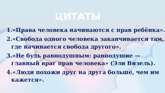 ЦИТАТЫ «Права человека начинаются с прав ребёнка». «Свобода одного человека заканчивается там, где начинается свобода другого». «Не будь равнодушным: равнодушие — главный враг прав человека» (Эли Визель). «Люди похожи друг на друга больше, чем им кажется».  