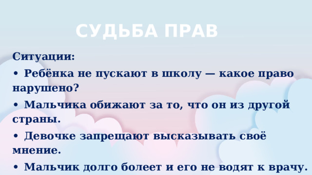 СУДЬБА ПРАВ Ситуации: •  Ребёнка не пускают в школу — какое право нарушено? •  Мальчика обижают за то, что он из другой страны. •  Девочке запрещают высказывать своё мнение. •  Мальчик долго болеет и его не водят к врачу. •  Ребёнку не разрешают играть и отдыхать.  