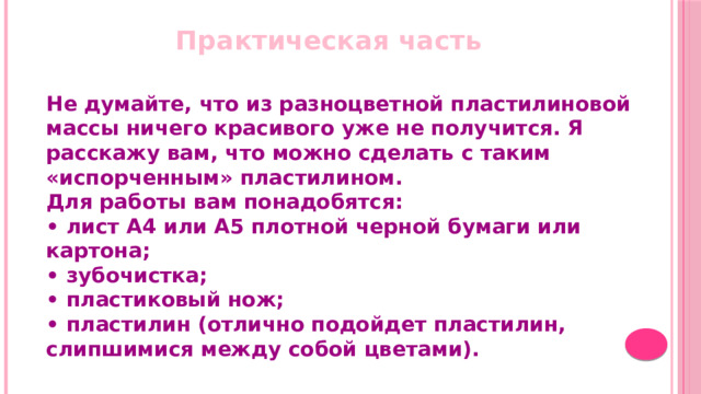   Практическая часть Не думайте, что из разноцветной пластилиновой массы ничего красивого уже не получится. Я расскажу вам, что можно сделать с таким «испорченным» пластилином. Для работы вам понадобятся: •  лист А4 или А5 плотной черной бумаги или картона;  • зубочистка;  • пластиковый нож;  • пластилин (отлично подойдет пластилин, слипшимися между собой цветами).   