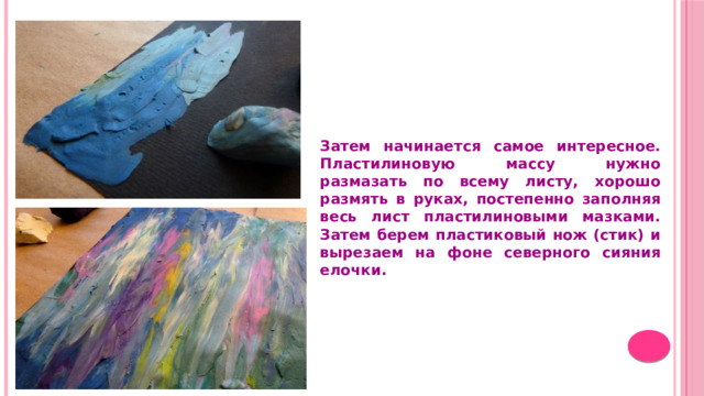 Затем начинается самое интересное. Пластилиновую массу нужно размазать по всему листу, хорошо размять в руках, постепенно заполняя весь лист пластилиновыми мазками. Затем берем пластиковый нож (стик) и вырезаем на фоне северного сияния елочки.  
