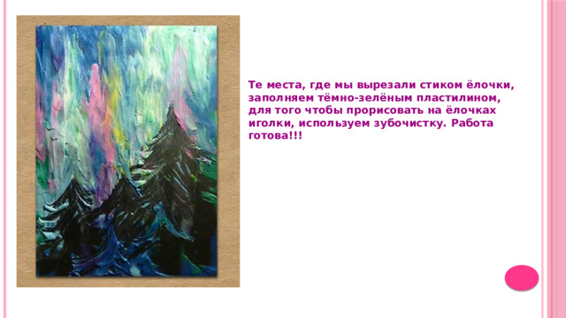 Те места, где мы вырезали стиком ёлочки, заполняем тёмно-зелёным пластилином, для того чтобы прорисовать на ёлочках иголки, используем зубочистку. Работа готова!!! 
